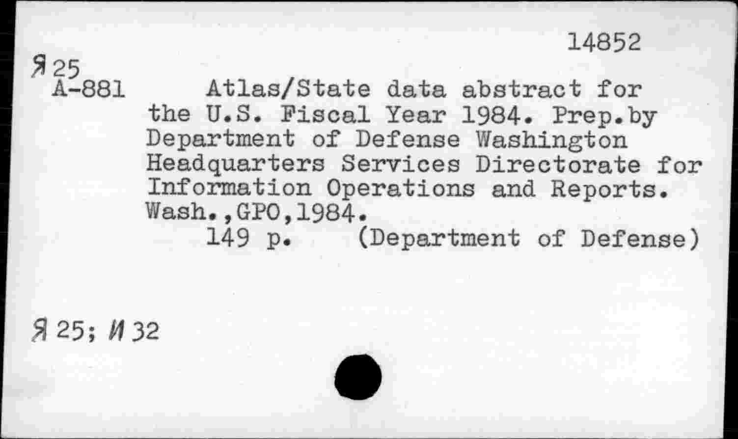 ﻿14852
A-881 Atlas/State data abstract for the U.S. Fiscal Year 1984. Prep.byDepartment of Defense Washington Headquarters Services Directorate for Information Operations and Reports. Wash.,GPO,1984.
149 p. (Department of Defense)
5| 25; /132